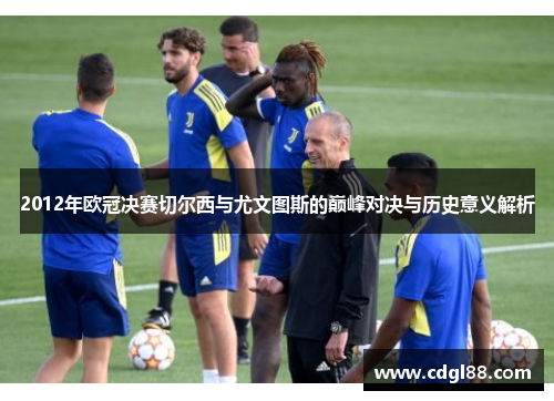 2012年欧冠决赛切尔西与尤文图斯的巅峰对决与历史意义解析