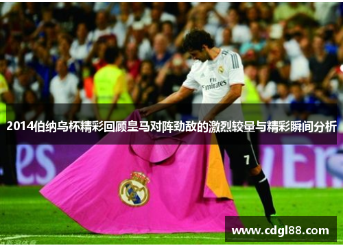 2014伯纳乌杯精彩回顾皇马对阵劲敌的激烈较量与精彩瞬间分析